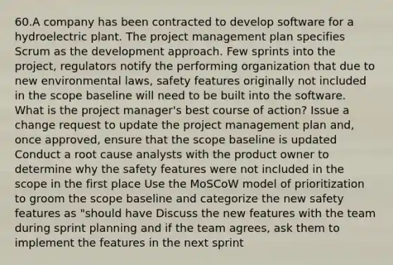 60.A company has been contracted to develop software for a hydroelectric plant. The project management plan specifies Scrum as the development approach. Few sprints into the project, regulators notify the performing organization that due to new environmental laws, safety features originally not included in the scope baseline will need to be built into the software. What is the project manager's best course of action? Issue a change request to update the project management plan and, once approved, ensure that the scope baseline is updated Conduct a root cause analysts with the product owner to determine why the safety features were not included in the scope in the first place Use the MoSCoW model of prioritization to groom the scope baseline and categorize the new safety features as "should have Discuss the new features with the team during sprint planning and if the team agrees, ask them to implement the features in the next sprint