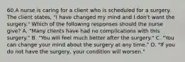 60.A nurse is caring for a client who is scheduled for a surgery. The client states, "I have changed my mind and I don't want the surgery." Which of the following responses should the nurse give? A. "Many clients have had no complications with this surgery." B. "You will feel much better after the surgery." C. "You can change your mind about the surgery at any time." D. "If you do not have the surgery, your condition will worsen."