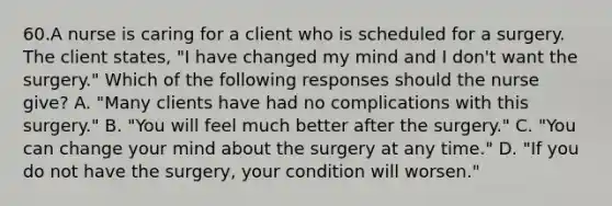 60.A nurse is caring for a client who is scheduled for a surgery. The client states, "I have changed my mind and I don't want the surgery." Which of the following responses should the nurse give? A. "Many clients have had no complications with this surgery." B. "You will feel much better after the surgery." C. "You can change your mind about the surgery at any time." D. "If you do not have the surgery, your condition will worsen."