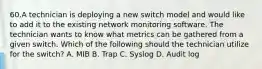 60.A technician is deploying a new switch model and would like to add it to the existing network monitoring software. The technician wants to know what metrics can be gathered from a given switch. Which of the following should the technician utilize for the switch? A. MIB B. Trap C. Syslog D. Audit log