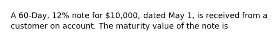 A 60-Day, 12% note for 10,000, dated May 1, is received from a customer on account. The maturity value of the note is