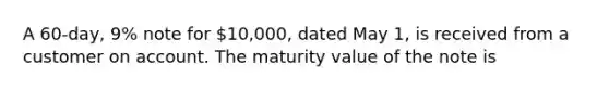 A 60-day, 9% note for 10,000, dated May 1, is received from a customer on account. The maturity value of the note is