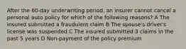 After the 60-day underwriting period, an insurer cannot cancel a personal auto policy for which of the following reasons? A The insured submitted a fraudulent claim B The spouse's driver's license was suspended C The insured submitted 3 claims in the past 5 years D Non-payment of the policy premium