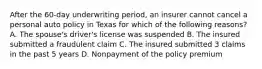 After the 60-day underwriting period, an insurer cannot cancel a personal auto policy in Texas for which of the following reasons? A. The spouse's driver's license was suspended B. The insured submitted a fraudulent claim C. The insured submitted 3 claims in the past 5 years D. Nonpayment of the policy premium