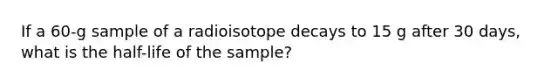 If a 60-g sample of a radioisotope decays to 15 g after 30 days, what is the half-life of the sample?