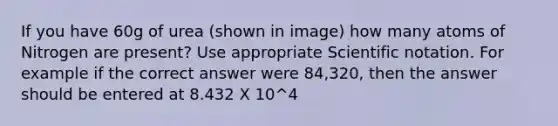 If you have 60g of urea (shown in image) how many atoms of Nitrogen are present? Use appropriate <a href='https://www.questionai.com/knowledge/kiQSMgChcx-scientific-notation' class='anchor-knowledge'>scientific notation</a>. For example if the correct answer were 84,320, then the answer should be entered at 8.432 X 10^4