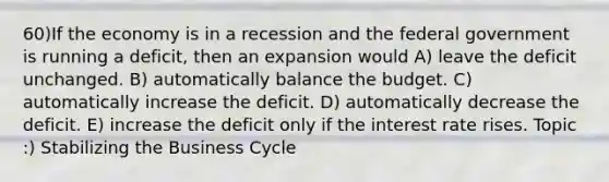 60)If the economy is in a recession and the federal government is running a deficit, then an expansion would A) leave the deficit unchanged. B) automatically balance the budget. C) automatically increase the deficit. D) automatically decrease the deficit. E) increase the deficit only if the interest rate rises. Topic :) Stabilizing the Business Cycle