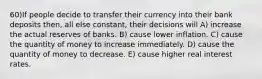 60)If people decide to transfer their currency into their bank deposits then, all else constant, their decisions will A) increase the actual reserves of banks. B) cause lower inflation. C) cause the quantity of money to increase immediately. D) cause the quantity of money to decrease. E) cause higher real interest rates.