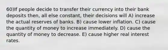 60)If people decide to transfer their currency into their bank deposits then, all else constant, their decisions will A) increase the actual reserves of banks. B) cause lower inflation. C) cause the quantity of money to increase immediately. D) cause the quantity of money to decrease. E) cause higher real interest rates.