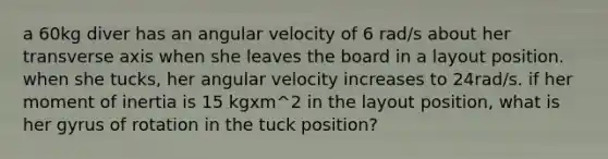 a 60kg diver has an angular velocity of 6 rad/s about her transverse axis when she leaves the board in a layout position. when she tucks, her angular velocity increases to 24rad/s. if her moment of inertia is 15 kgxm^2 in the layout position, what is her gyrus of rotation in the tuck position?