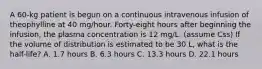 A 60-kg patient is begun on a continuous intravenous infusion of theophylline at 40 mg/hour. Forty-eight hours after beginning the infusion, the plasma concentration is 12 mg/L. (assume Css) If the volume of distribution is estimated to be 30 L, what is the half-life? A. 1.7 hours B. 6.3 hours C. 13.3 hours D. 22.1 hours