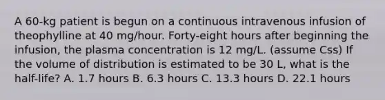 A 60-kg patient is begun on a continuous intravenous infusion of theophylline at 40 mg/hour. Forty-eight hours after beginning the infusion, the plasma concentration is 12 mg/L. (assume Css) If the volume of distribution is estimated to be 30 L, what is the half-life? A. 1.7 hours B. 6.3 hours C. 13.3 hours D. 22.1 hours