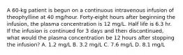 A 60-kg patient is begun on a continuous intravenous infusion of theophylline at 40 mg/hour. Forty-eight hours after beginning the infusion, the plasma concentration is 12 mg/L. Half life is 6.3 hr. If the infusion is continued for 3 days and then discontinued, what would the plasma concentration be 12 hours after stopping the infusion? A. 1.2 mg/L B. 3.2 mg/L C. 7.6 mg/L D. 8.1 mg/L