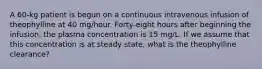 A 60-kg patient is begun on a continuous intravenous infusion of theophylline at 40 mg/hour. Forty-eight hours after beginning the infusion, the plasma concentration is 15 mg/L. If we assume that this concentration is at steady state, what is the theophylline clearance?