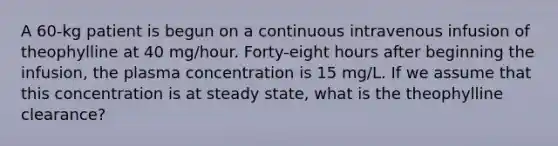 A 60-kg patient is begun on a continuous intravenous infusion of theophylline at 40 mg/hour. Forty-eight hours after beginning the infusion, the plasma concentration is 15 mg/L. If we assume that this concentration is at steady state, what is the theophylline clearance?