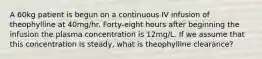 A 60kg patient is begun on a continuous IV infusion of theophylline at 40mg/hr. Forty-eight hours after beginning the infusion the plasma concentration is 12mg/L. If we assume that this concentration is steady, what is theophylline clearance?