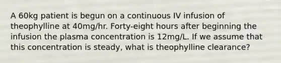 A 60kg patient is begun on a continuous IV infusion of theophylline at 40mg/hr. Forty-eight hours after beginning the infusion the plasma concentration is 12mg/L. If we assume that this concentration is steady, what is theophylline clearance?