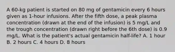 A 60-kg patient is started on 80 mg of gentamicin every 6 hours given as 1-hour infusions. After the fifth dose, a peak plasma concentration (drawn at the end of the infusion) is 5 mg/L and the trough concentration (drawn right before the 6th dose) is 0.9 mg/L. What is the patient's actual gentamicin half-life? A. 1 hour B. 2 hours C. 4 hours D. 8 hours