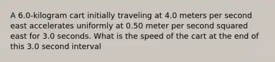 A 6.0-kilogram cart initially traveling at 4.0 meters per second east accelerates uniformly at 0.50 meter per second squared east for 3.0 seconds. What is the speed of the cart at the end of this 3.0 second interval