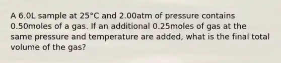 A 6.0L sample at 25°C and 2.00atm of pressure contains 0.50moles of a gas. If an additional 0.25moles of gas at the same pressure and temperature are added, what is the final total volume of the gas?