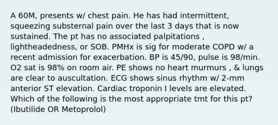 A 60M, presents w/ chest pain. He has had intermittent, squeezing substernal pain over the last 3 days that is now sustained. The pt has no associated palpitations , lightheadedness, or SOB. PMHx is sig for moderate COPD w/ a recent admission for exacerbation. BP is 45/90, pulse is 98/min. O2 sat is 98% on room air. PE shows no heart murmurs , & lungs are clear to auscultation. ECG shows sinus rhythm w/ 2-mm anterior ST elevation. Cardiac troponin I levels are elevated. Which of the following is the most appropriate tmt for this pt? (Ibutilide OR Metoprolol)