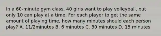 In a 60-minute gym class, 40 girls want to play volleyball, but only 10 can play at a time. For each player to get the same amount of playing time, how many minutes should each person play? A. 11/2minutes B. 6 minutes C. 30 minutes D. 15 minutes