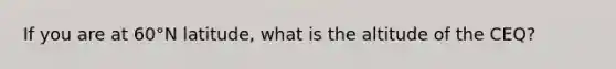 If you are at 60°N latitude, what is the altitude of the CEQ?