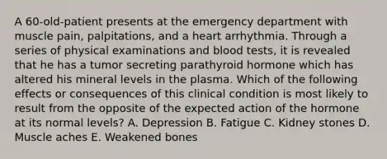 A 60-old-patient presents at the emergency department with muscle pain, palpitations, and a heart arrhythmia. Through a series of physical examinations and blood tests, it is revealed that he has a tumor secreting parathyroid hormone which has altered his mineral levels in the plasma. Which of the following effects or consequences of this clinical condition is most likely to result from the opposite of the expected action of the hormone at its normal levels? A. Depression B. Fatigue C. Kidney stones D. Muscle aches E. Weakened bones