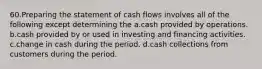 60.Preparing the statement of cash flows involves all of the following except determining the a.cash provided by operations. b.cash provided by or used in investing and financing activities. c.change in cash during the period. d.cash collections from customers during the period.