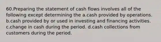 60.Preparing the statement of cash flows involves all of the following except determining the a.cash provided by operations. b.cash provided by or used in investing and financing activities. c.change in cash during the period. d.cash collections from customers during the period.