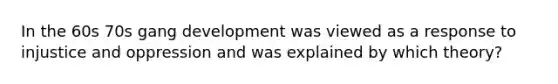 In the 60s 70s gang development was viewed as a response to injustice and oppression and was explained by which theory?