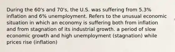 During the 60's and 70's, the U.S. was suffering from 5.3% inflation and 6% unemployment. Refers to the unusual economic situation in which an economy is suffering both from inflation and from stagnation of its industrial growth. a period of slow economic growth and high unemployment (stagnation) while prices rise (inflation)