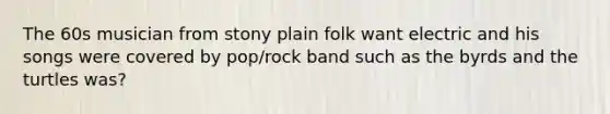 The 60s musician from stony plain folk want electric and his songs were covered by pop/rock band such as the byrds and the turtles was?