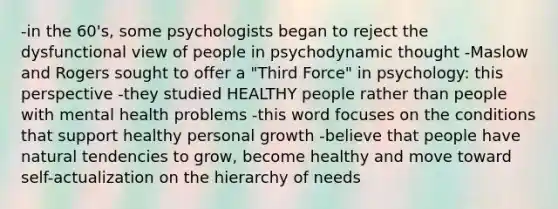 -in the 60's, some psychologists began to reject the dysfunctional view of people in psychodynamic thought -Maslow and Rogers sought to offer a "Third Force" in psychology: this perspective -they studied HEALTHY people rather than people with mental health problems -this word focuses on the conditions that support healthy personal growth -believe that people have natural tendencies to grow, become healthy and move toward self-actualization on the hierarchy of needs