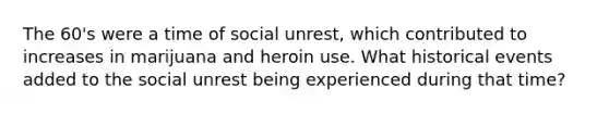 The 60's were a time of social unrest, which contributed to increases in marijuana and heroin use. What historical events added to the social unrest being experienced during that time?