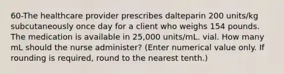 60-The healthcare provider prescribes dalteparin 200 units/kg subcutaneously once day for a client who weighs 154 pounds. The medication is available in 25,000 units/mL. vial. How many mL should the nurse administer? (Enter numerical value only. If rounding is required, round to the nearest tenth.)