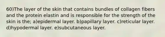 60)The layer of the skin that contains bundles of collagen fibers and the protein elastin and is responsible for the strength of the skin is the; a)epidermal layer. b)papillary layer. c)reticular layer. d)hypodermal layer. e)subcutaneous layer.