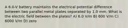 A 6.0-V battery maintains the electrical potential difference between two parallel metal plates separated by 1.0 mm. What is the electric field between the plates? A) 6.0 V/m B) 600 V/m C) 6000 V/m D) zero