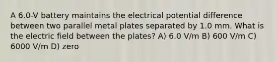 A 6.0-V battery maintains the electrical potential difference between two parallel metal plates separated by 1.0 mm. What is the electric field between the plates? A) 6.0 V/m B) 600 V/m C) 6000 V/m D) zero