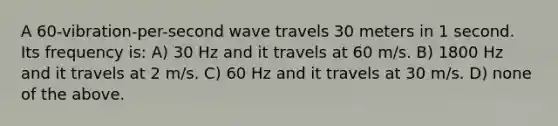 A 60-vibration-per-second wave travels 30 meters in 1 second. Its frequency is: A) 30 Hz and it travels at 60 m/s. B) 1800 Hz and it travels at 2 m/s. C) 60 Hz and it travels at 30 m/s. D) none of the above.