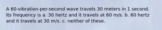 A 60-vibration-per-second wave travels 30 meters in 1 second. Its frequency is a. 30 hertz and it travels at 60 m/s. b. 60 hertz and it travels at 30 m/s. c. neither of these.