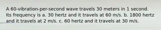 A 60-vibration-per-second wave travels 30 meters in 1 second. Its frequency is a. 30 hertz and it travels at 60 m/s. b. 1800 hertz and it travels at 2 m/s. c. 60 hertz and it travels at 30 m/s.