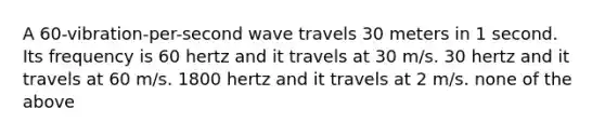 A 60-vibration-per-second wave travels 30 meters in 1 second. Its frequency is 60 hertz and it travels at 30 m/s. 30 hertz and it travels at 60 m/s. 1800 hertz and it travels at 2 m/s. none of the above