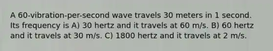 A 60-vibration-per-second wave travels 30 meters in 1 second. Its frequency is A) 30 hertz and it travels at 60 m/s. B) 60 hertz and it travels at 30 m/s. C) 1800 hertz and it travels at 2 m/s.