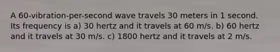 A 60-vibration-per-second wave travels 30 meters in 1 second. Its frequency is a) 30 hertz and it travels at 60 m/s. b) 60 hertz and it travels at 30 m/s. c) 1800 hertz and it travels at 2 m/s.