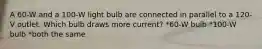 A 60-W and a 100-W light bulb are connected in parallel to a 120-V outlet. Which bulb draws more current? *60-W bulb *100-W bulb *both the same