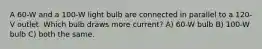 A 60-W and a 100-W light bulb are connected in parallel to a 120-V outlet. Which bulb draws more current? A) 60-W bulb B) 100-W bulb C) both the same.