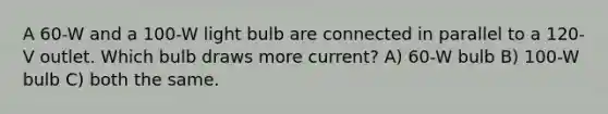 A 60-W and a 100-W light bulb are connected in parallel to a 120-V outlet. Which bulb draws more current? A) 60-W bulb B) 100-W bulb C) both the same.