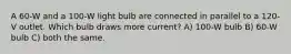 A 60-W and a 100-W light bulb are connected in parallel to a 120-V outlet. Which bulb draws more current? A) 100-W bulb B) 60-W bulb C) both the same.