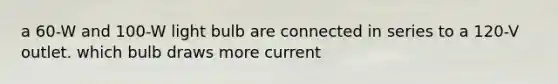 a 60-W and 100-W light bulb are connected in series to a 120-V outlet. which bulb draws more current